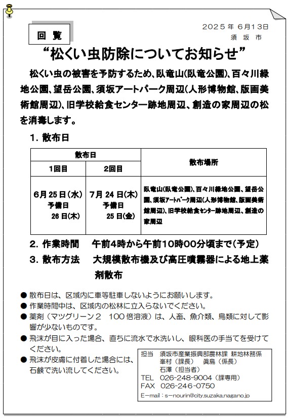 松くい虫防除の薬剤散布日の第1回目は6月25日水曜日、予備日6月26日木曜日、第2回目は7月24日木曜日、予備日は7月25日金曜日です。時間は午前4時から午前10時ころ。散布場所は、臥竜山、臥竜公園、百々川緑地、望岳公園、須坂アートパーク周辺、旧学校給食センター跡地周辺、創造の家周辺です。散布日は区域内に車の駐車をしないようにお願いします。作業時間中は区域内の松林に立ち入らないでください。飛沫が目に入った場合、直ちに流水で水洗いし眼科医の手当てを受けてください。お問い合わせは農林課、電話番号026-248-9004まで。