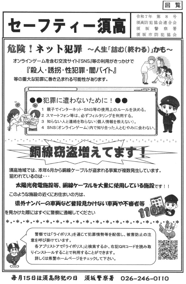 オンラインゲームがきっかけで、闇バイトや、窃盗、性犯罪、殺人などの犯罪に巻き込まれる可能性があります。親子でインターネットの使用ルールを決めたり、スマートフォンにはフィルタリング機能を付けたり、オンライン上で知り合った人とむやみに会わないなど、お子さんとしっかり話し合いをしてください。須高地区で銅線の窃盗が増えています。太陽光発電施設や銅線ケーブルを大量に使用している施設はご注意ください。県外ナンバーの車両など、普段みかけない車や不審者をみかけた際は警察に通報してください。